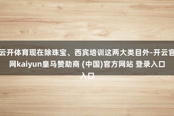 云開體育現(xiàn)在除珠寶、西賓培訓(xùn)這兩大類目外-開云官網(wǎng)kaiyun皇馬贊助商 (中國)官方網(wǎng)站 登錄入口
