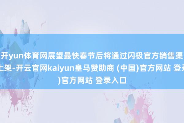 開yun體育網(wǎng)展望最快春節(jié)后將通過(guò)閃極官方銷售渠說(shuō)念上架-開云官網(wǎng)kaiyun皇馬贊助商 (中國(guó))官方網(wǎng)站 登錄入口