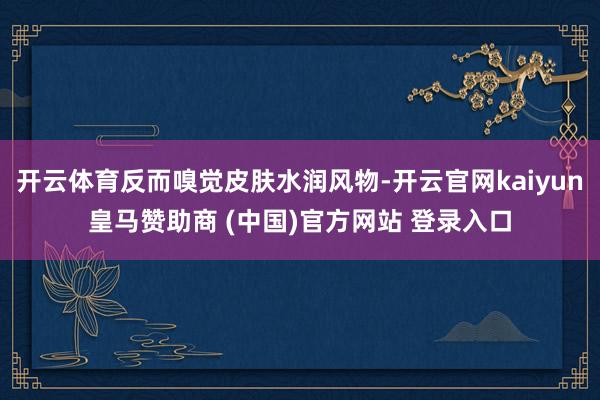 開云體育反而嗅覺皮膚水潤風(fēng)物-開云官網(wǎng)kaiyun皇馬贊助商 (中國)官方網(wǎng)站 登錄入口