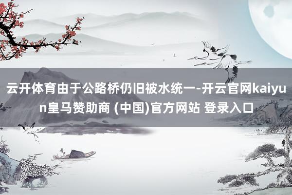 云開(kāi)體育由于公路橋仍舊被水統(tǒng)一-開(kāi)云官網(wǎng)kaiyun皇馬贊助商 (中國(guó))官方網(wǎng)站 登錄入口