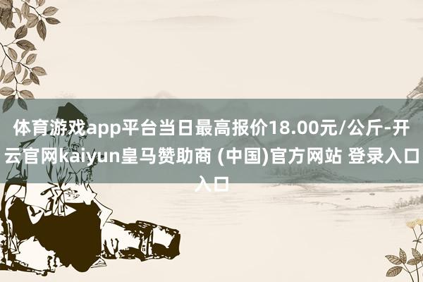 體育游戲app平臺(tái)當(dāng)日最高報(bào)價(jià)18.00元/公斤-開云官網(wǎng)kaiyun皇馬贊助商 (中國(guó))官方網(wǎng)站 登錄入口