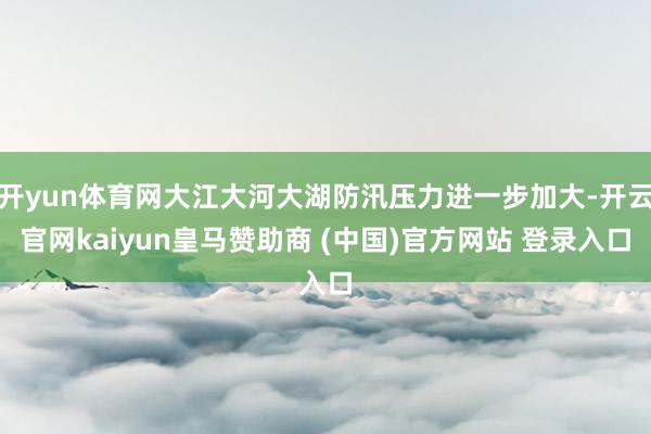開yun體育網(wǎng)大江大河大湖防汛壓力進(jìn)一步加大-開云官網(wǎng)kaiyun皇馬贊助商 (中國)官方網(wǎng)站 登錄入口
