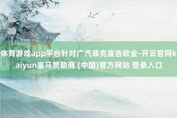 體育游戲app平臺(tái)針對(duì)廣汽菲克宣告歇業(yè)-開云官網(wǎng)kaiyun皇馬贊助商 (中國(guó))官方網(wǎng)站 登錄入口