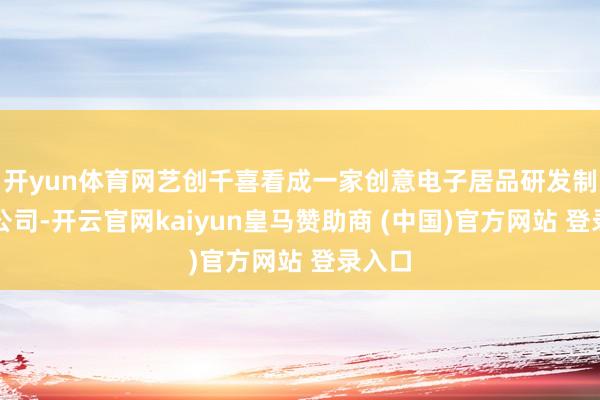 開(kāi)yun體育網(wǎng)藝創(chuàng)千喜看成一家創(chuàng)意電子居品研發(fā)制造的公司-開(kāi)云官網(wǎng)kaiyun皇馬贊助商 (中國(guó))官方網(wǎng)站 登錄入口