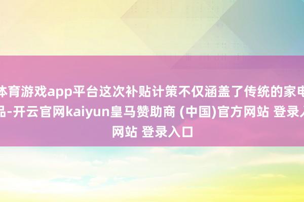 體育游戲app平臺這次補(bǔ)貼計(jì)策不僅涵蓋了傳統(tǒng)的家電居品-開云官網(wǎng)kaiyun皇馬贊助商 (中國)官方網(wǎng)站 登錄入口