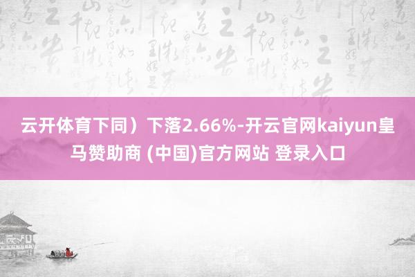 云開體育下同）下落2.66%-開云官網(wǎng)kaiyun皇馬贊助商 (中國)官方網(wǎng)站 登錄入口