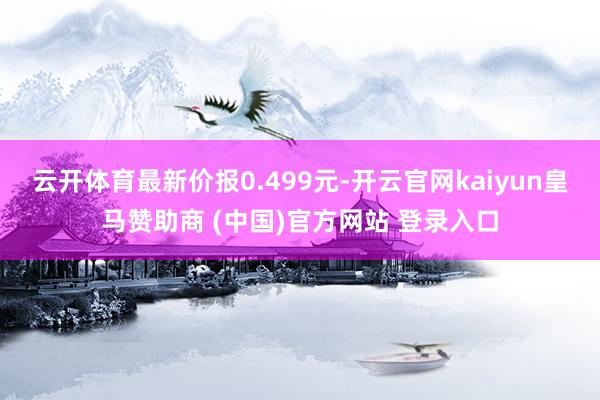 云開體育最新價報0.499元-開云官網(wǎng)kaiyun皇馬贊助商 (中國)官方網(wǎng)站 登錄入口
