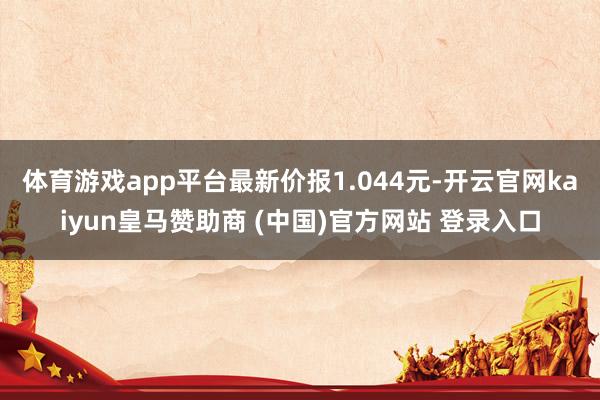 體育游戲app平臺最新價報1.044元-開云官網(wǎng)kaiyun皇馬贊助商 (中國)官方網(wǎng)站 登錄入口