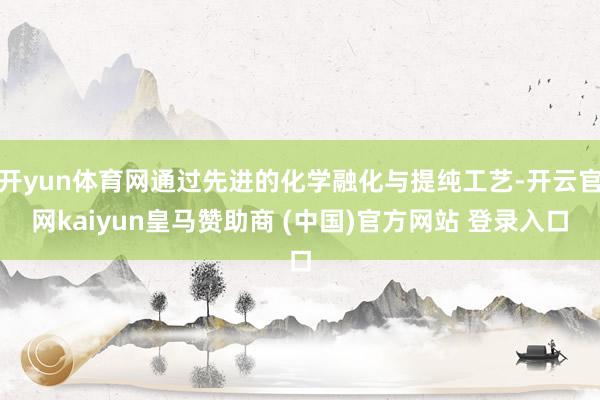 開yun體育網(wǎng)通過先進的化學融化與提純工藝-開云官網(wǎng)kaiyun皇馬贊助商 (中國)官方網(wǎng)站 登錄入口